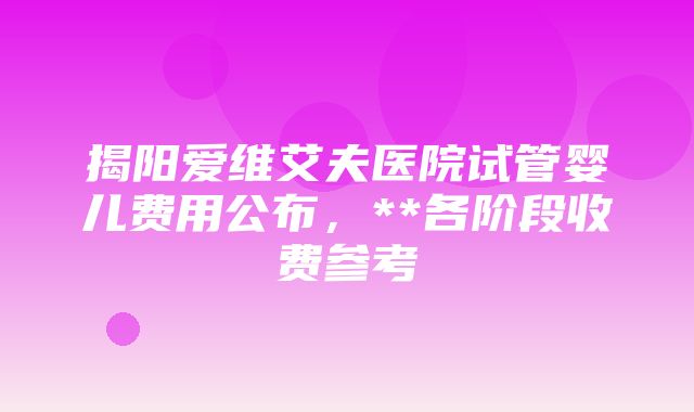 揭阳爱维艾夫医院试管婴儿费用公布，**各阶段收费参考