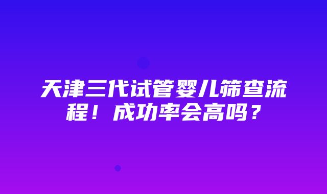 天津三代试管婴儿筛查流程！成功率会高吗？