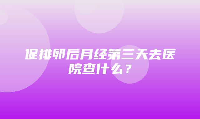 促排卵后月经第三天去医院查什么？