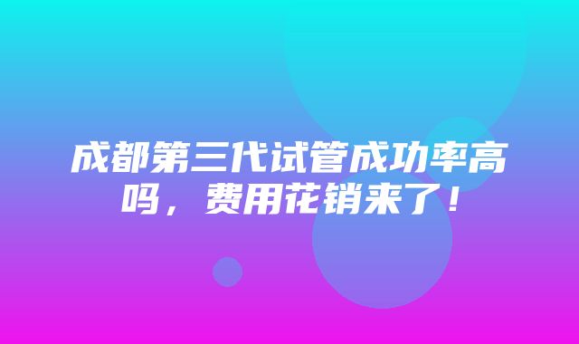 成都第三代试管成功率高吗，费用花销来了！