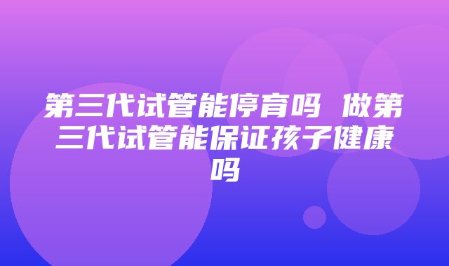 第三代试管能停育吗 做第三代试管能保证孩子健康吗