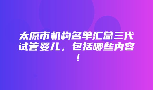 太原市机构名单汇总三代试管婴儿，包括哪些内容！