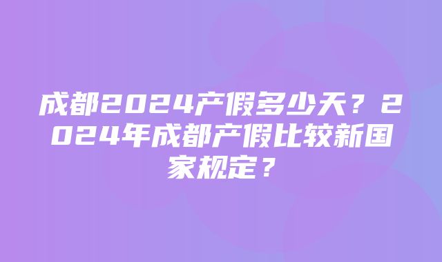 成都2024产假多少天？2024年成都产假比较新国家规定？