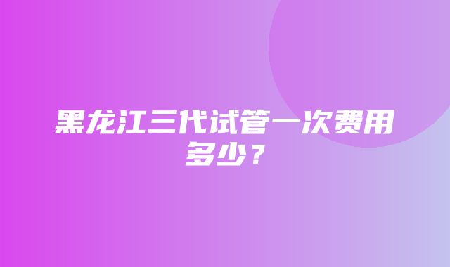 黑龙江三代试管一次费用多少？