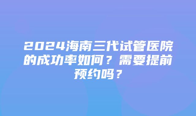 2024海南三代试管医院的成功率如何？需要提前预约吗？