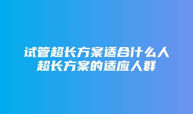 试管超长方案适合什么人超长方案的适应人群