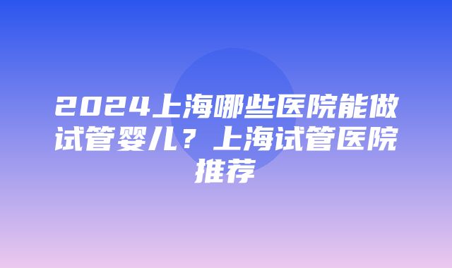 2024上海哪些医院能做试管婴儿？上海试管医院推荐