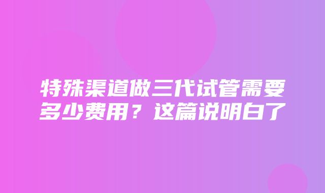 特殊渠道做三代试管需要多少费用？这篇说明白了