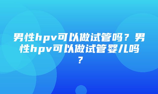 男性hpv可以做试管吗？男性hpv可以做试管婴儿吗？