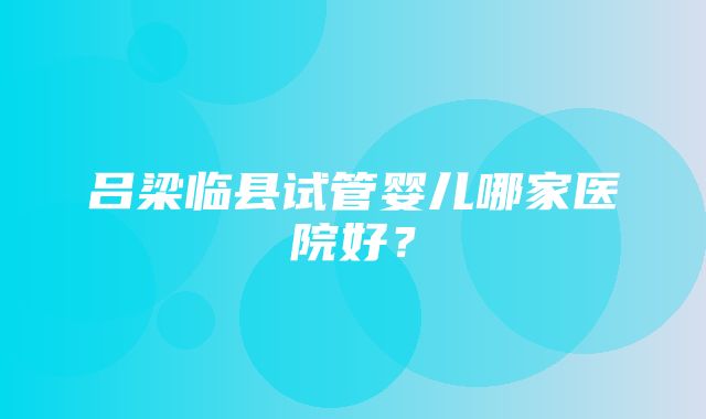 吕梁临县试管婴儿哪家医院好？