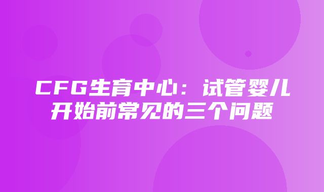 CFG生育中心：试管婴儿开始前常见的三个问题