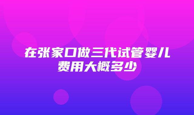 在张家口做三代试管婴儿费用大概多少