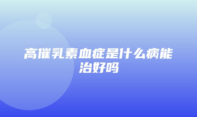 高催乳素血症是什么病能治好吗