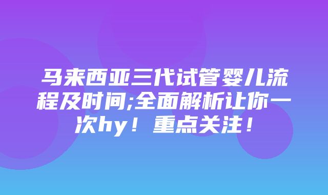 马来西亚三代试管婴儿流程及时间;全面解析让你一次hy！重点关注！