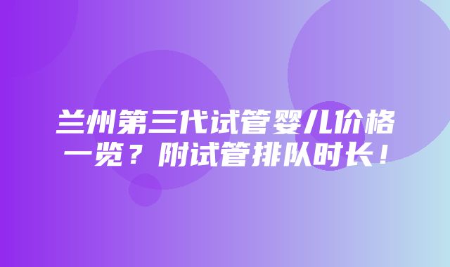 兰州第三代试管婴儿价格一览？附试管排队时长！