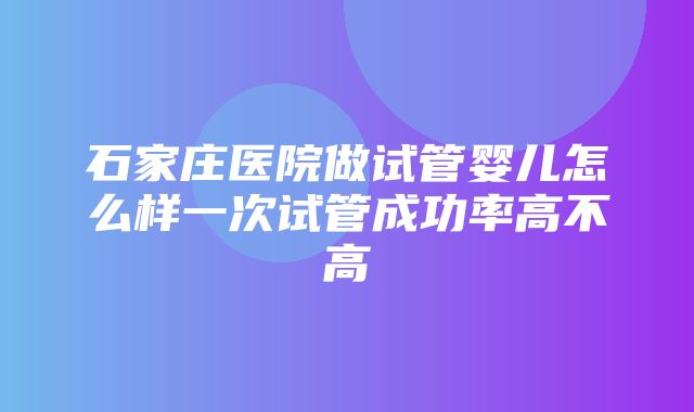 石家庄医院做试管婴儿怎么样一次试管成功率高不高