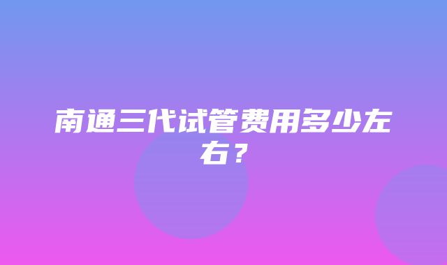 南通三代试管费用多少左右？