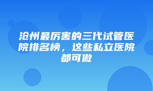 沧州最厉害的三代试管医院排名榜，这些私立医院都可做