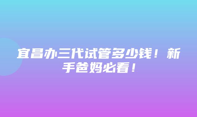 宜昌办三代试管多少钱！新手爸妈必看！