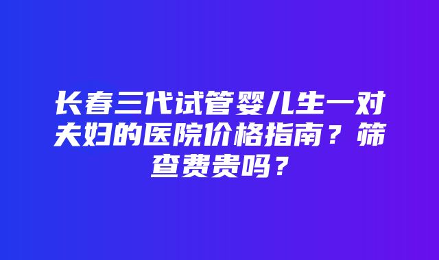 长春三代试管婴儿生一对夫妇的医院价格指南？筛查费贵吗？