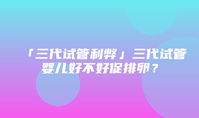 「三代试管利弊」三代试管婴儿好不好促排卵？