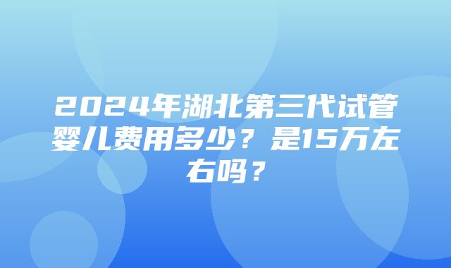 2024年湖北第三代试管婴儿费用多少？是15万左右吗？