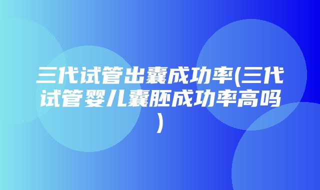 三代试管出囊成功率(三代试管婴儿囊胚成功率高吗)