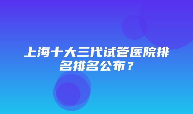 上海十大三代试管医院排名排名公布？