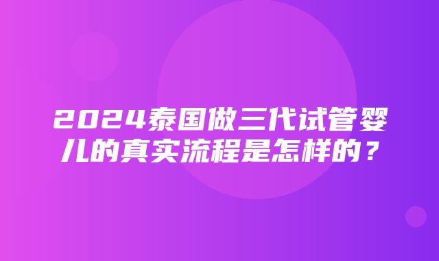 2024泰国做三代试管婴儿的真实流程是怎样的？