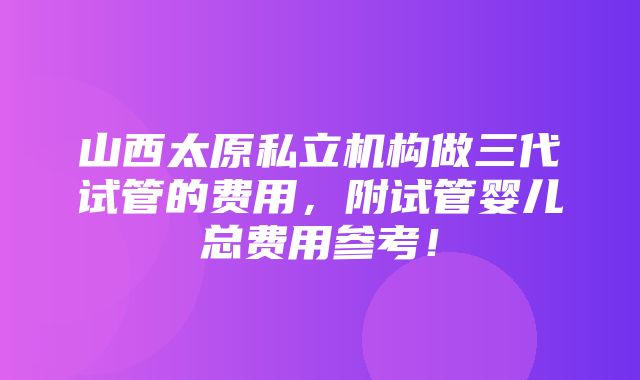 山西太原私立机构做三代试管的费用，附试管婴儿总费用参考！