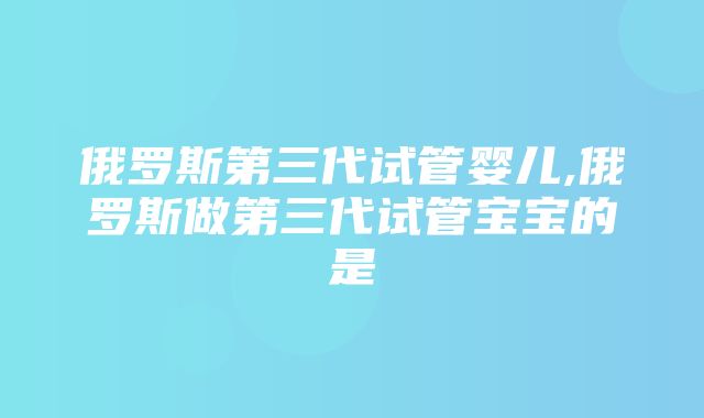 俄罗斯第三代试管婴儿,俄罗斯做第三代试管宝宝的是