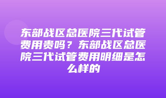 东部战区总医院三代试管费用贵吗？东部战区总医院三代试管费用明细是怎么样的