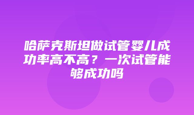 哈萨克斯坦做试管婴儿成功率高不高？一次试管能够成功吗