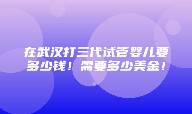 在武汉打三代试管婴儿要多少钱！需要多少美金！