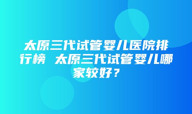 太原三代试管婴儿医院排行榜 太原三代试管婴儿哪家较好？