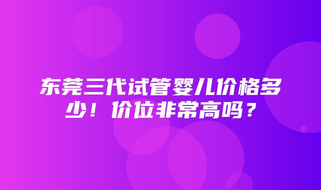 东莞三代试管婴儿价格多少！价位非常高吗？