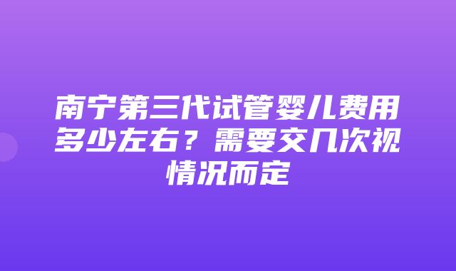 南宁第三代试管婴儿费用多少左右？需要交几次视情况而定