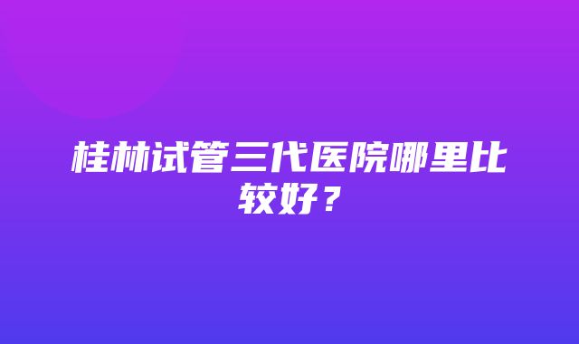 桂林试管三代医院哪里比较好？