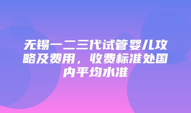 无锡一二三代试管婴儿攻略及费用，收费标准处国内平均水准