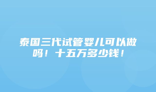 泰国三代试管婴儿可以做吗！十五万多少钱！