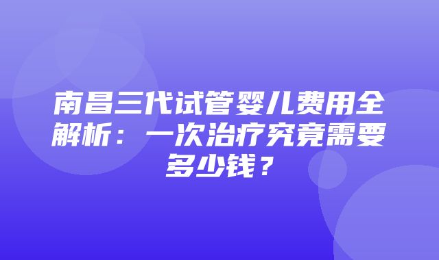 南昌三代试管婴儿费用全解析：一次治疗究竟需要多少钱？