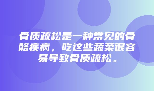 骨质疏松是一种常见的骨骼疾病，吃这些蔬菜很容易导致骨质疏松。