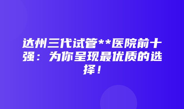 达州三代试管**医院前十强：为你呈现最优质的选择！