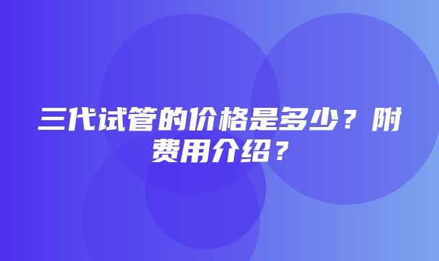 三代试管的价格是多少？附费用介绍？