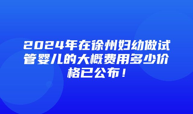 2024年在徐州妇幼做试管婴儿的大概费用多少价格已公布！