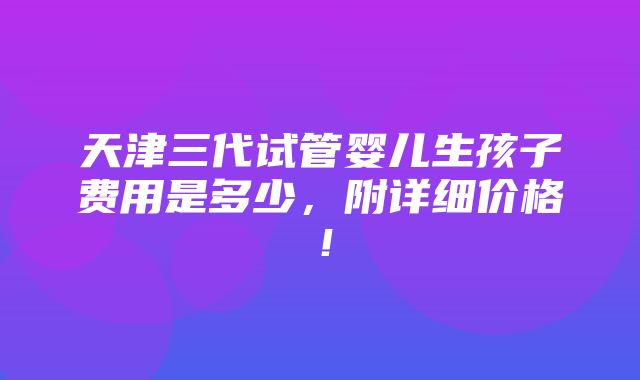 天津三代试管婴儿生孩子费用是多少，附详细价格！