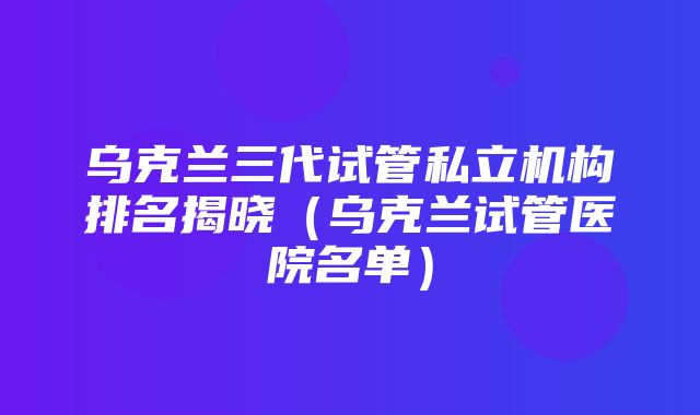 乌克兰三代试管私立机构排名揭晓（乌克兰试管医院名单）