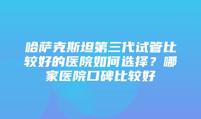 哈萨克斯坦第三代试管比较好的医院如何选择？哪家医院口碑比较好