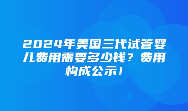 2024年美国三代试管婴儿费用需要多少钱？费用构成公示！