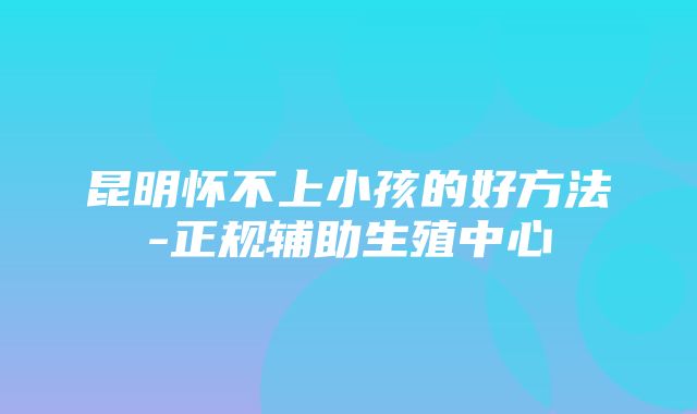 昆明怀不上小孩的好方法-正规辅助生殖中心